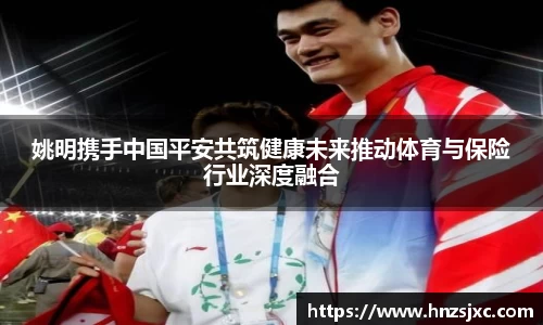 姚明携手中国平安共筑健康未来推动体育与保险行业深度融合