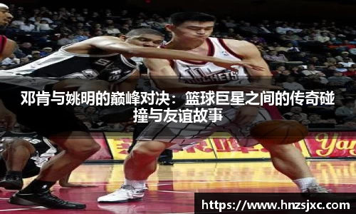 邓肯与姚明的巅峰对决：篮球巨星之间的传奇碰撞与友谊故事